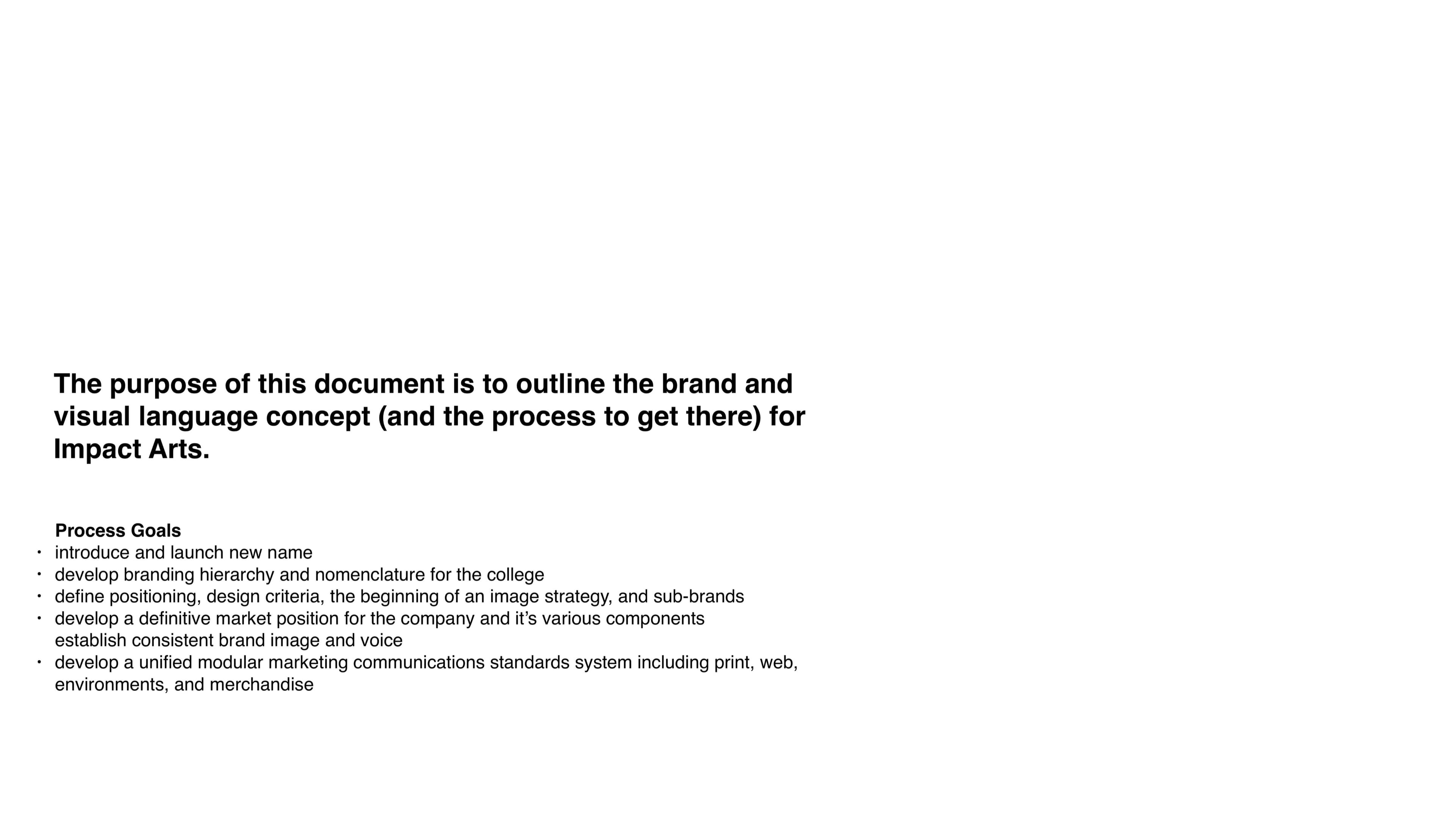 The purpose page: 'The purpose of this document is to outline the brand and visual language concept (and the process to get there) for Impact Arts.' set in the same chunky display caps, followed by a Process Goals bullet list (introduce and launch new name, develop branding hierarchy and nomenclature for the college, define positioning and image strategy, develop a definitive market position, establish consistent brand image and voice, develop a unified modular marketing system across print, web, environments, and merchandise).