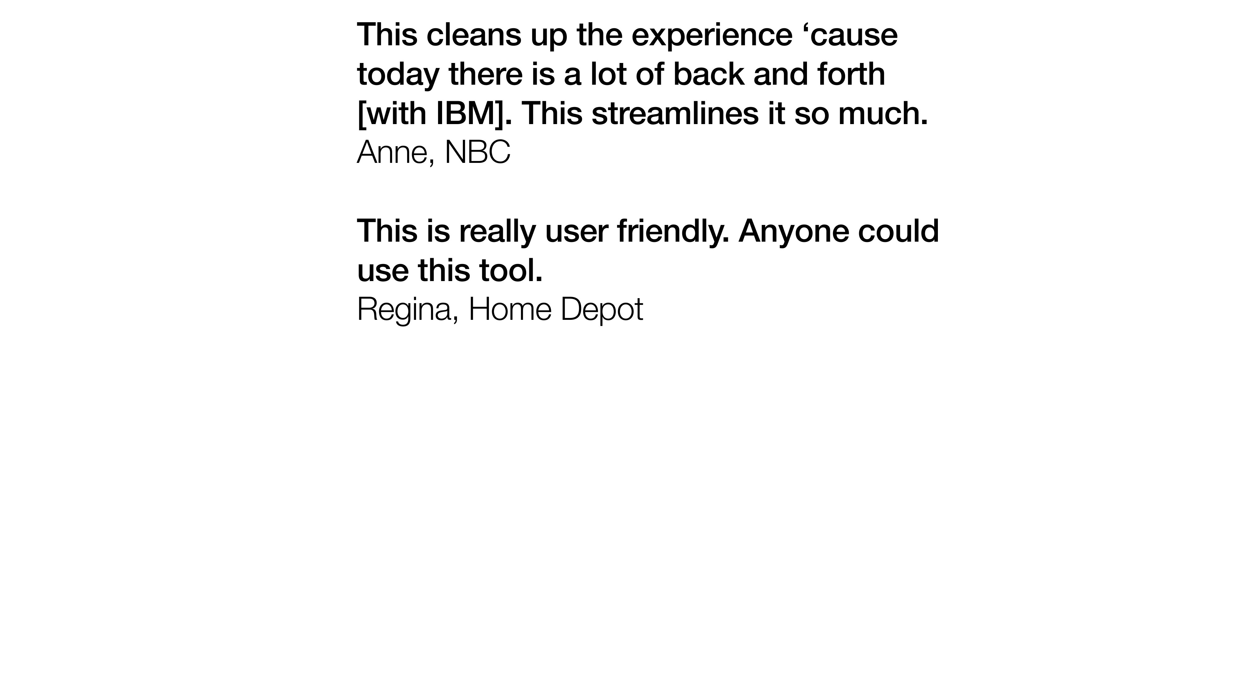 Two pull quotes set as plain bold sans-serif on a white ground. First: 'This cleans up the experience cause today there is a lot of back and forth with IBM. This streamlines it so much.' Anne, NBC. Second: 'This is really user friendly. Anyone could use this tool.' Regina, Home Depot.